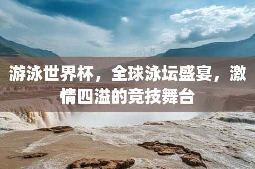 游泳世界杯，全球泳坛盛宴，激情四溢的竞技舞台