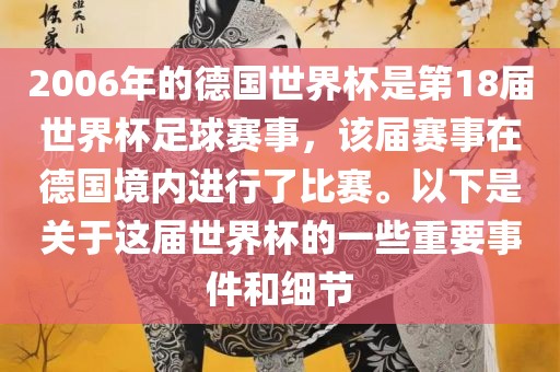 2006年的德国世界杯是第18届世界杯足球赛事，该届赛事在德国境内进行了比赛。以下是关于这届世界杯的一些重要事件和细节