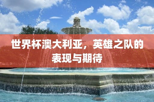 世界杯澳大利亚，英雄之队的表现与期待
