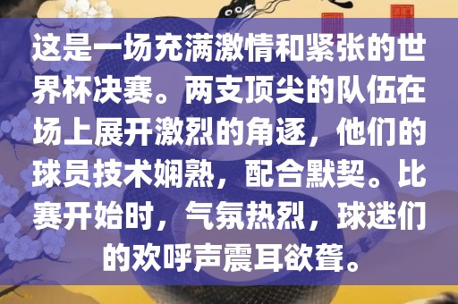 这是一场充满激情和紧张的世界杯决赛。两支顶尖的队伍在场上展开激烈的角逐，他们的球员技术娴熟，配合默契。比赛开始时，气氛热烈，球迷们的欢呼声震耳欲聋。