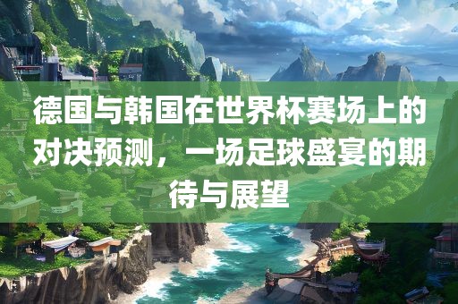 德国与韩国在世界杯赛场上的对决预测，一场足球盛宴的期待与展望