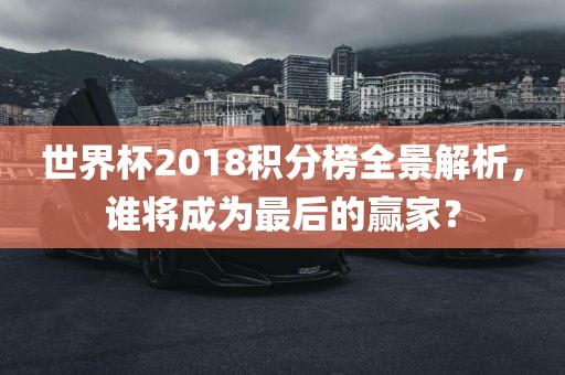 世界杯2018积分榜全景解析，谁将成为最后的赢家？