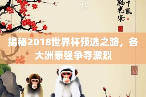 揭秘2018世界杯预选之路，各大洲豪强争夺激烈