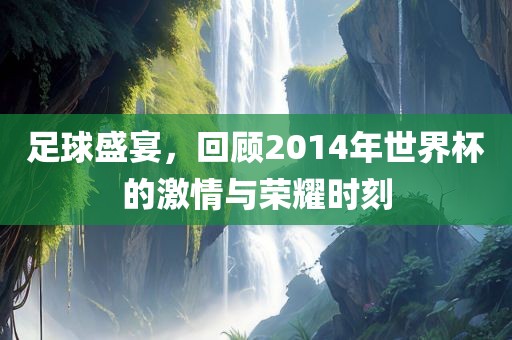 足球盛宴，回顾2014年世界杯的激情与荣耀时刻