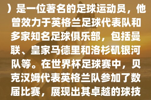 贝克汉姆（David Beckham）是一位著名的足球运动员，他曾效力于英格兰足球代表队和多家知名足球俱乐部，包括曼联、皇家马德里和洛杉矶银河队等。在世界杯足球赛中，贝克汉姆代表英格兰队参加了数届比赛，展现出其卓越的球技和魅力。