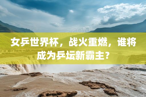 女乒世界杯，战火重燃，谁将成为乒坛新霸主？