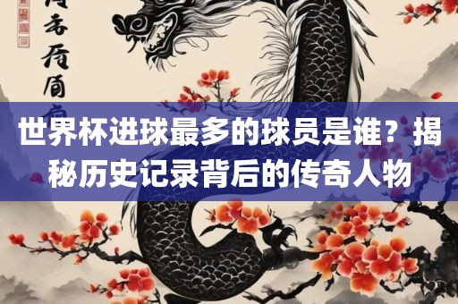 世界杯进球最多的球员是谁？揭秘历史记录背后的传奇人物