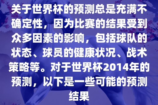 关于世界杯的预测总是充满不确定性，因为比赛的结果受到众多因素的影响，包括球队的状态、球员的健康状况、战术策略等。对于世界杯2014年的预测，以下是一些可能的预测结果