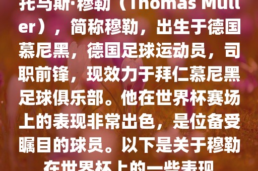 托马斯·穆勒（Thomas Müller），简称穆勒，出生于德国慕尼黑，德国足球运动员，司职前锋，现效力于拜仁慕尼黑足球俱乐部。他在世界杯赛场上的表现非常出色，是位备受瞩目的球员。以下是关于穆勒在世界杯上的一些表现
