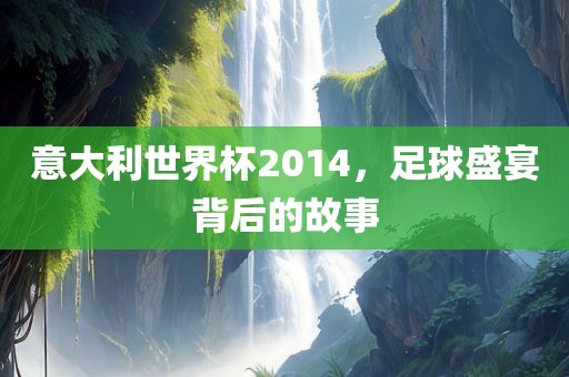 意大利世界杯2014，足球盛宴背后的故事