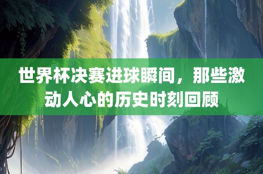 世界杯决赛进球瞬间，那些激动人心的历史时刻回顾