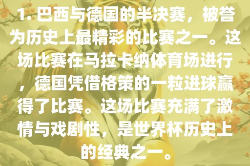 1. 巴西与德国的半决赛，被誉为历史上最精彩的比赛之一。这场比赛在马拉卡纳体育场进行，德国凭借格策的一粒进球赢得了比赛。这场比赛充满了激情与戏剧性，是世界杯历史上的经典之一。