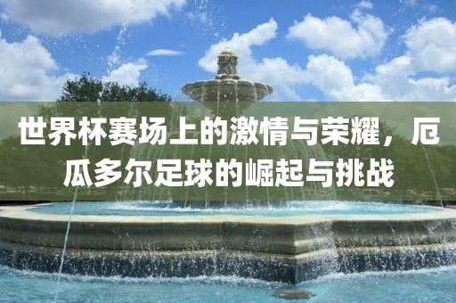 世界杯赛场上的激情与荣耀，厄瓜多尔足球的崛起与挑战