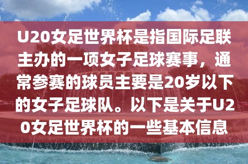 U20女足世界杯是指国际足联主办的一项女子足球赛事，通常参赛的球员主要是20岁以下的女子足球队。以下是关于U20女足世界杯的一些基本信息