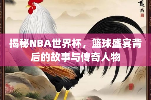 揭秘NBA世界杯，篮球盛宴背后的故事与传奇人物