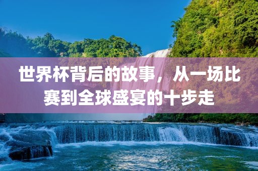 世界杯背后的故事，从一场比赛到全球盛宴的十步走