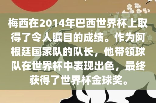 梅西在2014年巴西世界杯上取得了令人瞩目的成绩。作为阿根廷国家队的队长，他带领球队在世界杯中表现出色，最终获得了世界杯金球奖。