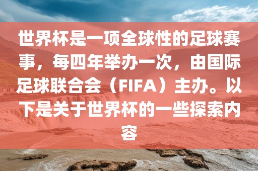 世界杯是一项全球性的足球赛事，每四年举办一次，由国际足球联合会（FIFA）主办。以下是关于世界杯的一些探索内容
