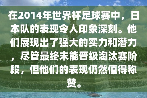 在2014年世界杯足球赛中，日本队的表现令人印象深刻。他们展现出了强大的实力和潜力，尽管最终未能晋级淘汰赛阶段，但他们的表现仍然值得称赞。
