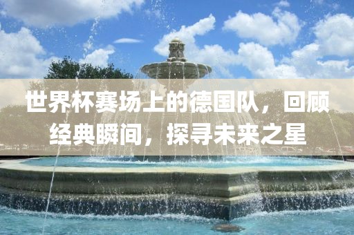世界杯赛场上的德国队，回顾经典瞬间，探寻未来之星