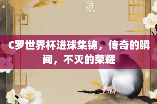 C罗世界杯进球集锦，传奇的瞬间，不灭的荣耀