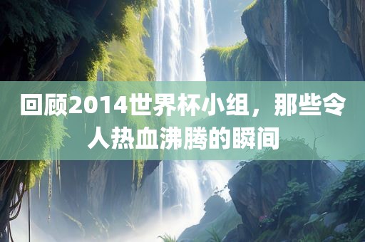 回顾2014世界杯小组，那些令人热血沸腾的瞬间