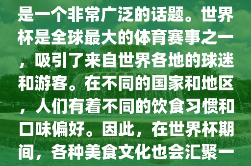 关于世界杯中的饮食文化，这是一个非常广泛的话题。世界杯是全球最大的体育赛事之一，吸引了来自世界各地的球迷和游客。在不同的国家和地区，人们有着不同的饮食习惯和口味偏好。因此，在世界杯期间，各种美食文化也会汇聚一堂。