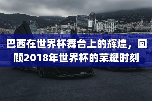 巴西在世界杯舞台上的辉煌，回顾2018年世界杯的荣耀时刻