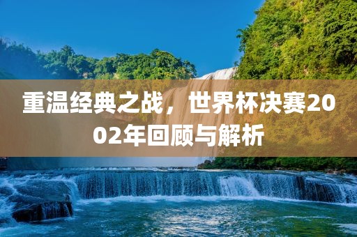 重温经典之战，世界杯决赛2002年回顾与解析