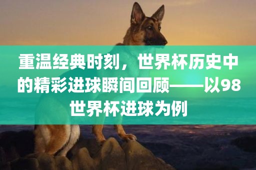 重温经典时刻，世界杯历史中的精彩进球瞬间回顾——以98世界杯进球为例