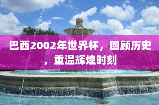 巴西2002年世界杯，回顾历史，重温辉煌时刻