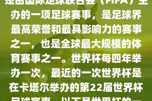 世界杯（FIFA World Cup），是由国际足球联合会（FIFA）主办的一项足球赛事，是足球界最高荣誉和最具影响力的赛事之一，也是全球最大规模的体育赛事之一。世界杯每四年举办一次，最近的一次世界杯是在卡塔尔举办的第22届世界杯足球赛事。以下是世界杯的一些重要事件