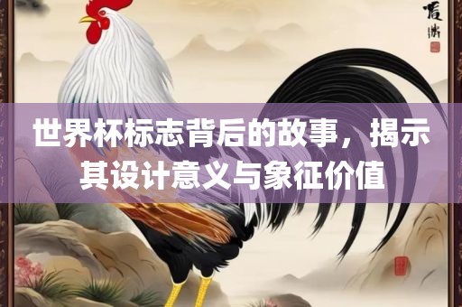 世界杯标志背后的故事，揭示其设计意义与象征价值