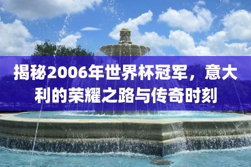 揭秘2006年世界杯冠军，意大利的荣耀之路与传奇时刻