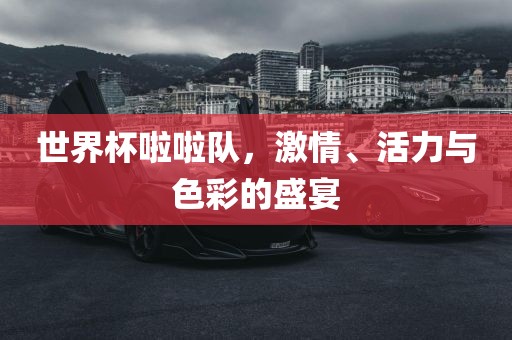 世界杯啦啦队，激情、活力与色彩的盛宴