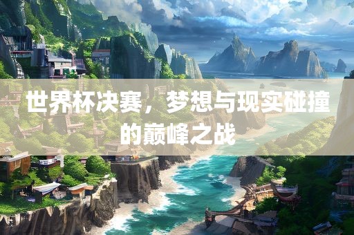 世界杯决赛，梦想与现实碰撞的巅峰之战