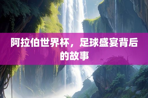 阿拉伯世界杯，足球盛宴背后的故事
