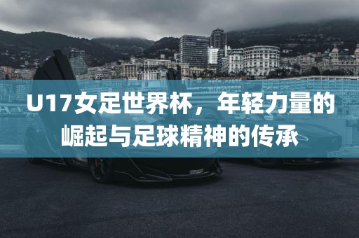U17女足世界杯，年轻力量的崛起与足球精神的传承