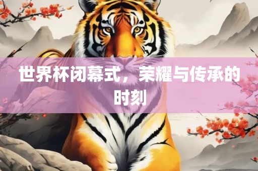 世界杯闭幕式，荣耀与传承的时刻