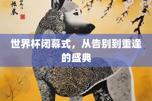 世界杯闭幕式，从告别到重逢的盛典