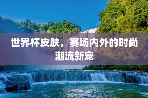 世界杯皮肤，赛场内外的时尚潮流新宠