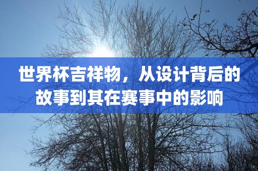 世界杯吉祥物，从设计背后的故事到其在赛事中的影响