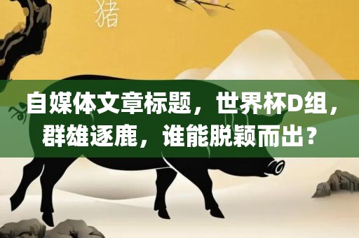 自媒体文章标题，世界杯D组，群雄逐鹿，谁能脱颖而出？