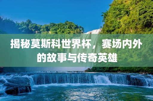 揭秘莫斯科世界杯，赛场内外的故事与传奇英雄