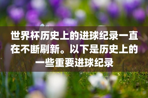 世界杯历史上的进球纪录一直在不断刷新。以下是历史上的一些重要进球纪录