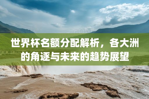 世界杯名额分配解析，各大洲的角逐与未来的趋势展望
