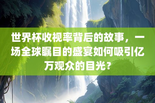 世界杯收视率背后的故事，一场全球瞩目的盛宴如何吸引亿万观众的目光？