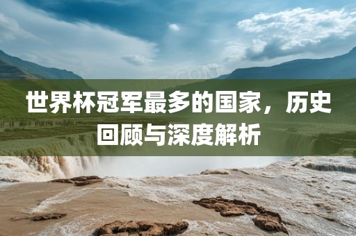 世界杯冠军最多的国家，历史回顾与深度解析