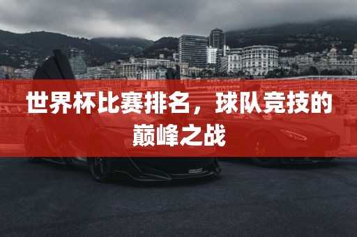 世界杯比赛排名，球队竞技的巅峰之战