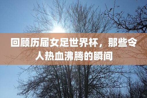 回顾历届女足世界杯，那些令人热血沸腾的瞬间